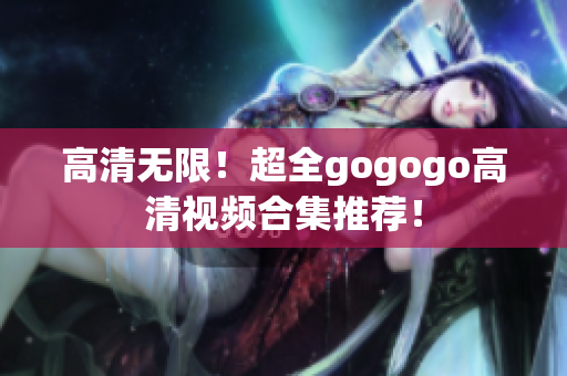 高清无限！超全gogogo高清视频合集推荐！
