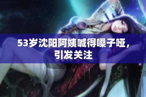 53岁沈阳阿姨喊得嗓子哑，引发关注