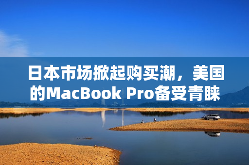 日本市场掀起购买潮，美国的MacBook Pro备受青睐
