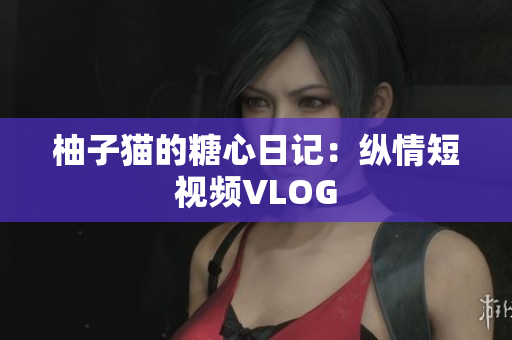 柚子猫的糖心日记：纵情短视频VLOG