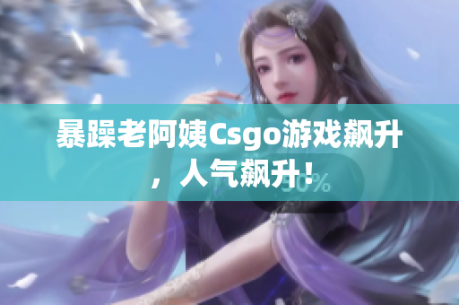 暴躁老阿姨Csgo游戏飙升，人气飙升！