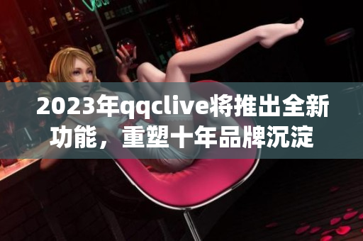 2023年qqclive将推出全新功能，重塑十年品牌沉淀