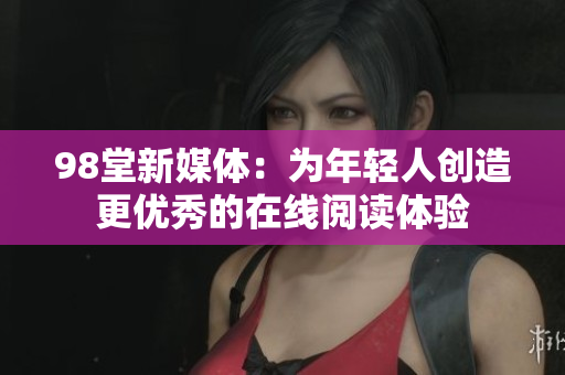 98堂新媒体：为年轻人创造更优秀的在线阅读体验