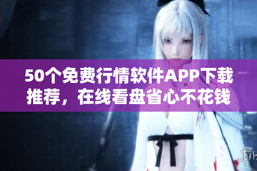 50个免费行情软件APP下载推荐，在线看盘省心不花钱