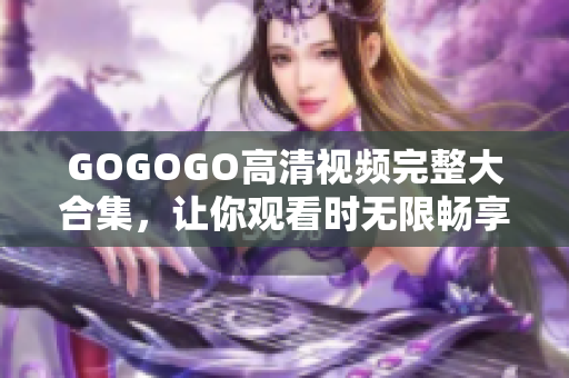 GOGOGO高清视频完整大合集，让你观看时无限畅享