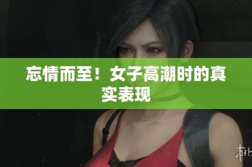 忘情而至！女子高潮时的真实表现