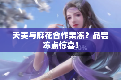 天美与麻花合作果冻？品尝冻点惊喜！