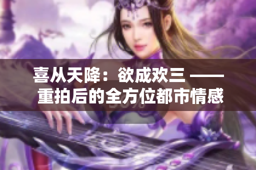 喜从天降：欲成欢三 —— 重拍后的全方位都市情感剧