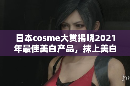 日本cosme大赏揭晓2021年最佳美白产品，抹上美白面膜，瓷娃娃肌hold住！