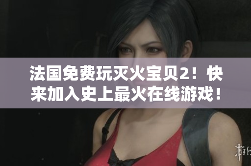 法国免费玩灭火宝贝2！快来加入史上最火在线游戏！