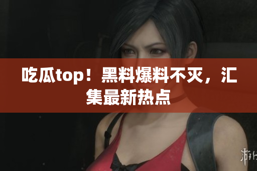 吃瓜top！黑料爆料不灭，汇集最新热点