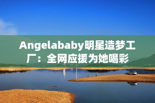 Angelababy明星造梦工厂：全网应援为她喝彩