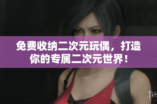 免费收纳二次元玩偶，打造你的专属二次元世界！