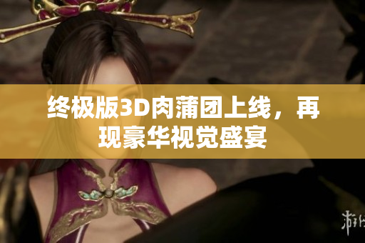 终极版3D肉蒲团上线，再现豪华视觉盛宴