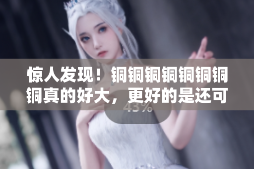 惊人发现！铜铜铜铜铜铜铜铜真的好大，更好的是还可以免费获得