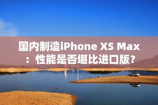 国内制造iPhone XS Max：性能是否堪比进口版？