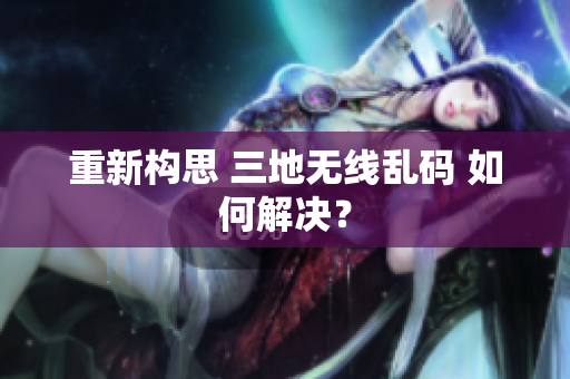 重新构思 三地无线乱码 如何解决？