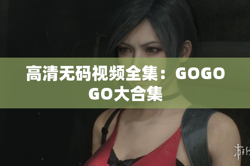 高清无码视频全集：GOGOGO大合集