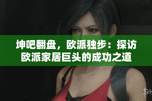 坤吧翻盘，欧派独步：探访欧派家居巨头的成功之道