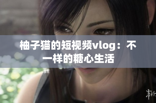 柚子猫的短视频vlog：不一样的糖心生活