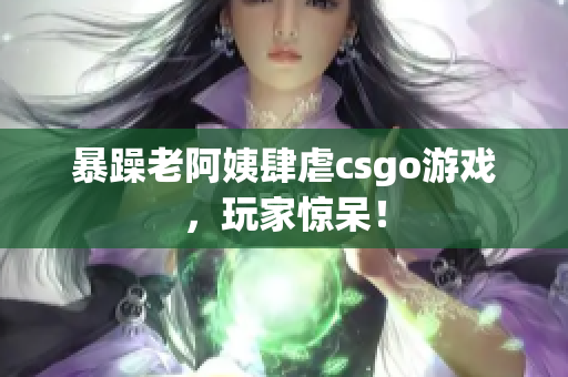 暴躁老阿姨肆虐csgo游戏，玩家惊呆！