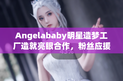 Angelababy明星造梦工厂造就亮眼合作，粉丝应援燃爆全场