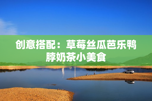 创意搭配：草莓丝瓜芭乐鸭脖奶茶小美食