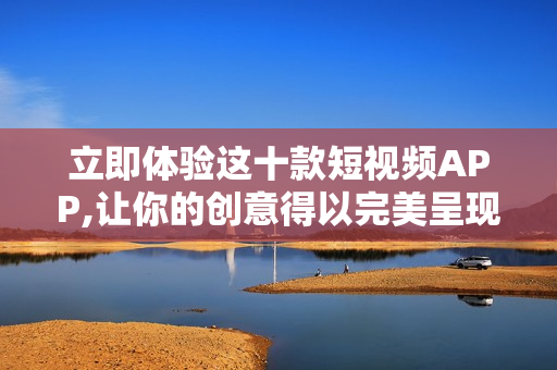 立即体验这十款短视频APP,让你的创意得以完美呈现