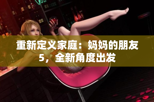 重新定义家庭：妈妈的朋友5，全新角度出发