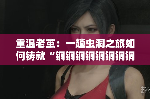 重温老茧：一趟虫洞之旅如何铸就“铜铜铜铜铜铜铜铜”