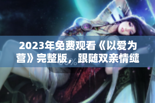 2023年免费观看《以爱为营》完整版，跟随双亲情缱绻成长的故事引人感动