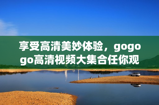 享受高清美妙体验，gogogo高清视频大集合任你观看！