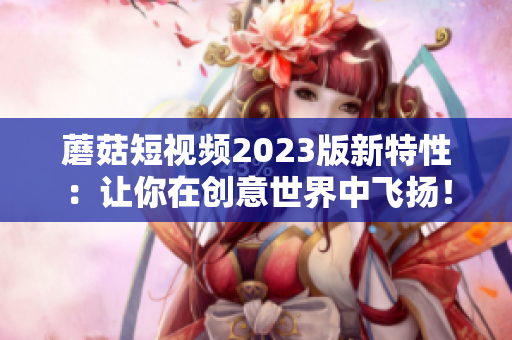 蘑菇短视频2023版新特性：让你在创意世界中飞扬！