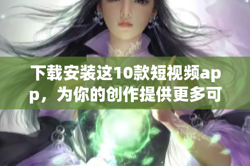 下载安装这10款短视频app，为你的创作提供更多可能！