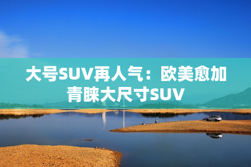 大号SUV再人气：欧美愈加青睐大尺寸SUV