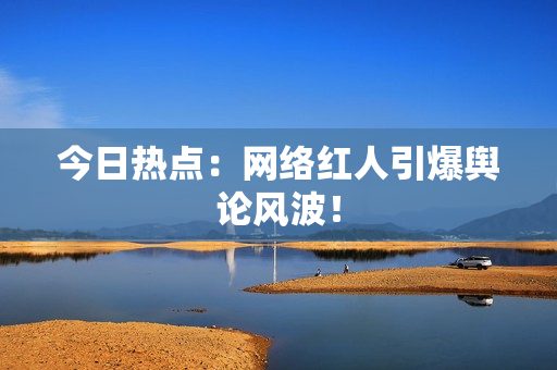 今日热点：网络红人引爆舆论风波！