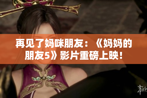 再见了妈咪朋友：《妈妈的朋友5》影片重磅上映！