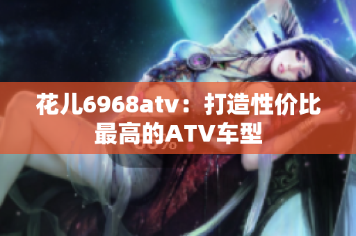 花儿6968atv：打造性价比最高的ATV车型