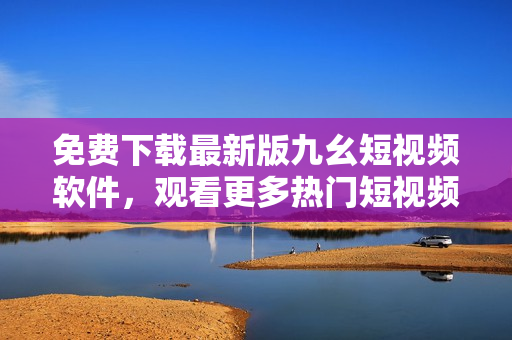 免费下载最新版九幺短视频软件，观看更多热门短视频