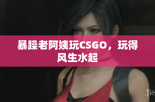 暴躁老阿姨玩CSGO，玩得风生水起