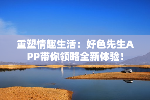 重塑情趣生活：好色先生APP带你领略全新体验！