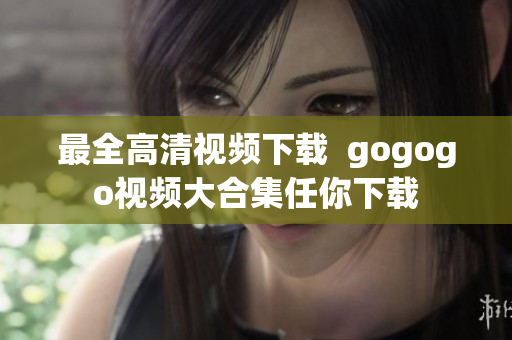 最全高清视频下载  gogogo视频大合集任你下载