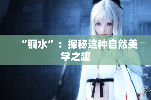 “铜水”：探秘这种自然美学之趣