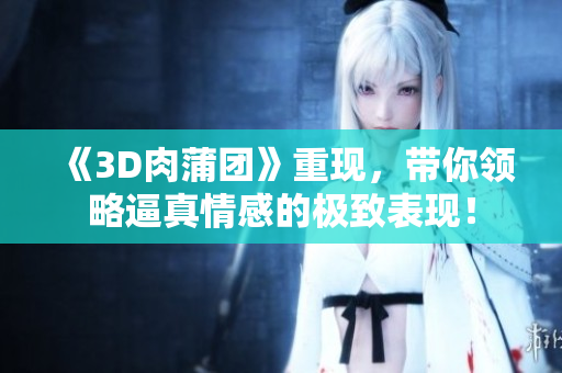 《3D肉蒲团》重现，带你领略逼真情感的极致表现！