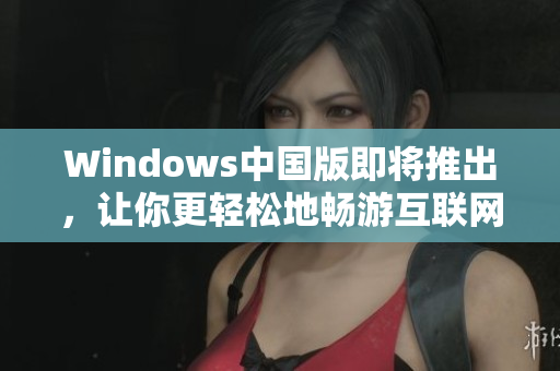 Windows中国版即将推出，让你更轻松地畅游互联网