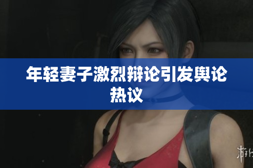 年轻妻子激烈辩论引发舆论热议