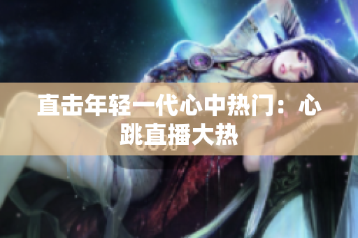 直击年轻一代心中热门：心跳直播大热