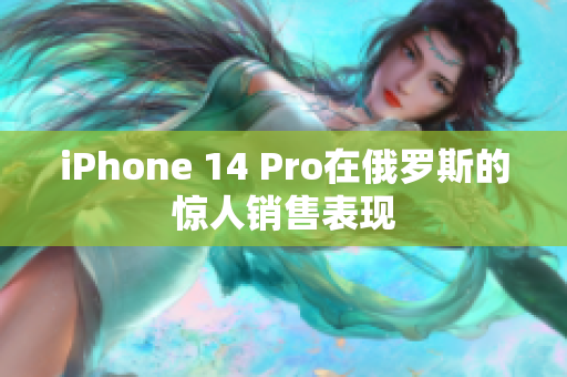 iPhone 14 Pro在俄罗斯的惊人销售表现