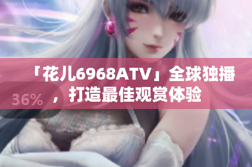 「花儿6968ATV」全球独播，打造最佳观赏体验