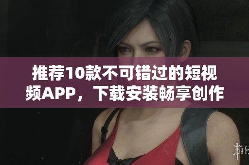 推荐10款不可错过的短视频APP，下载安装畅享创作乐趣